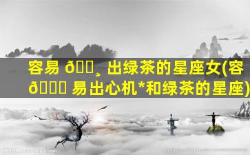 容易 🌸 出绿茶的星座女(容 🐕 易出心机*
和绿茶的星座)